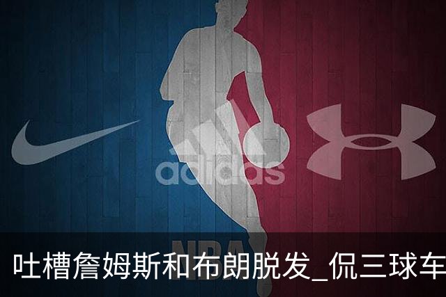 吐槽詹姆斯&布朗脱发 侃三球车祸！华子：这赛季顺手拿个总冠军